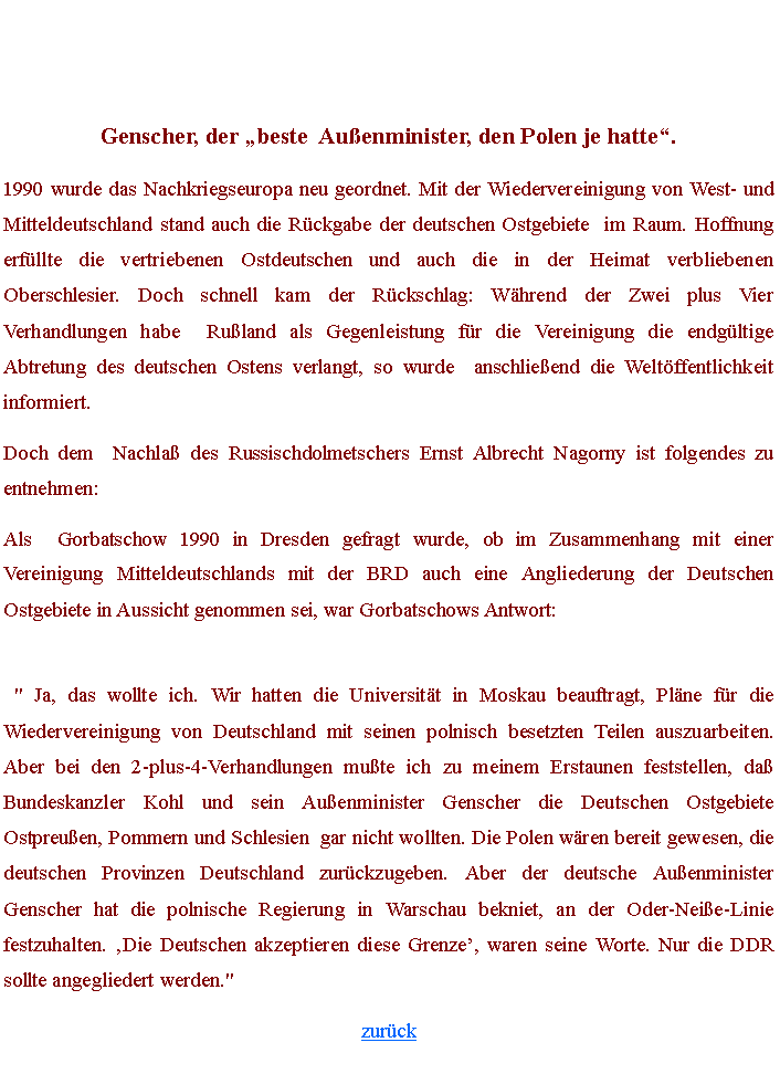 Textfeld: Genscher, der �beste  Au�enminister, den Polen je hatte�.1990 wurde das Nachkriegseuropa neu geordnet. Mit der Wiedervereinigung von West- und Mitteldeutschland stand auch die R�ckgabe der deutschen Ostgebiete  im Raum. Hoffnung erf�llte die vertriebenen Ostdeutschen und auch die in der Heimat verbliebenen Oberschlesier. Doch schnell kam der R�ckschlag: W�hrend der Zwei plus Vier Verhandlungen habe  Ru�land als Gegenleistung f�r die Vereinigung die endg�ltige Abtretung des deutschen Ostens verlangt, so wurde  anschlie�end die Welt�ffentlichkeit informiert.Doch dem  Nachla� des Russischdolmetschers Ernst Albrecht Nagorny ist folgendes zu entnehmen:Als  Gorbatschow 1990 in Dresden gefragt wurde, ob im Zusammenhang mit einer Vereinigung Mitteldeutschlands mit der BRD auch eine Angliederung der Deutschen Ostgebiete in Aussicht genommen sei, war Gorbatschows Antwort:
&nbsp;"&nbsp;Ja, das wollte ich. Wir hatten die Universit�t in Moskau beauftragt, Pl�ne f�r die Wiedervereinigung von Deutschland mit seinen polnisch besetzten Teilen auszuarbeiten. Aber bei den 2-plus-4-Verhandlungen mu�te ich zu meinem Erstaunen feststellen, da� Bundeskanzler Kohl und sein Au�enminister Genscher die Deutschen Ostgebiete  Ostpreu�en, Pommern und Schlesien  gar nicht wollten. Die Polen w�ren bereit gewesen, die deutschen Provinzen Deutschland zur�ckzugeben. Aber der deutsche Au�enminister Genscher hat die polnische Regierung in Warschau bekniet, an der Oder-Nei�e-Linie festzuhalten. �Die Deutschen akzeptieren diese Grenze�, waren seine Worte. Nur die DDR sollte angegliedert werden."zur�ck