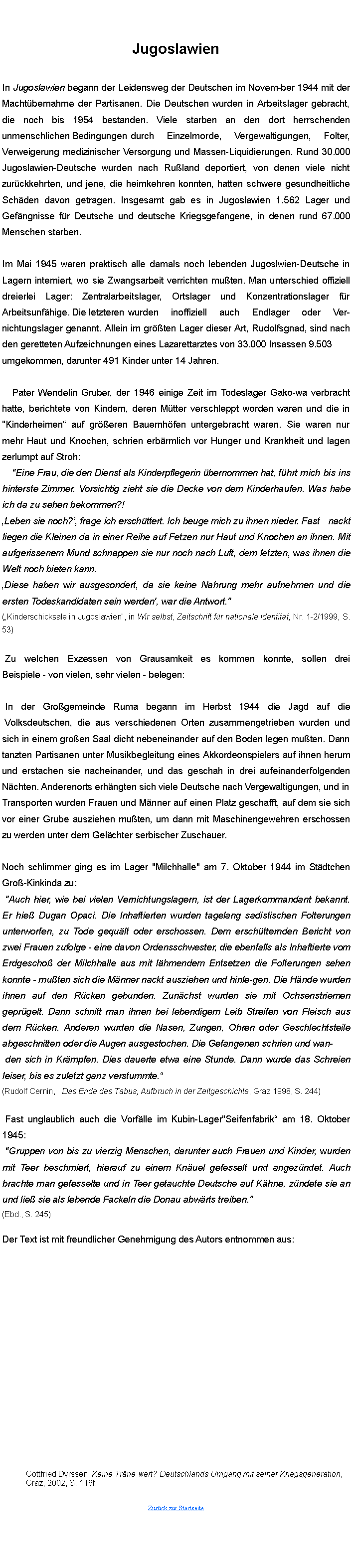 Textfeld: JugoslawienIn Jugoslawien begann der Leidensweg der Deutschen im November 1944 mit der Macht�bernahme der Partisanen. Die Deutschen wurden in Arbeitslager gebracht, die noch bis 1954 bestanden. Viele starben an den dort herrschenden unmenschlichen Bedingungen	 durch Einzelmorde, Vergewaltigungen, Folter, Verweigerung medizinischer Versorgung und MassenLiquidierungen. Rund 30.000 JugoslawienDeutsche wurden nach Ru�land deportiert, von denen viele nicht zur�ckkehrten, und jene, die heimkehren konnten, hatten schwere gesundheitliche Sch�den davon getragen. Insgesamt gab es in Jugoslawien 1.562 Lager und Gef�ngnisse f�r Deutsche und deutsche Kriegsgefangene, in denen rund 67.000 Menschen starben.	Im Mai 1945 waren praktisch alle damals noch lebenden JugoslawienDeutsche in Lagern interniert, wo sie Zwangsarbeit verrichten mu�ten. Man unterschied offiziell dreierlei Lager: Zentralarbeitslager, Ortslager und Konzentrationslager f�r Arbeitsunf�hige.  Die letzteren	wurden inoffiziell auch Endlager oder Ver-nichtungslager genannt. Allein im gr��ten Lager dieser Art, Rudolfsgnad, sind nach den geretteten Aufzeichnungen eines Lazarettarztes von 33.000 Insassen 9.503	umgekommen, darunter 491 Kinder unter 14 Jahren.	Pater Wendelin Gruber, der 1946 einige Zeit im Todeslager Gakowa verbracht hatte, berichtete von Kindern, deren M�tter verschleppt worden waren und die in "Kinderheimen� auf gr��eren Bauernh�fen untergebracht waren. Sie waren nur mehr Haut und Knochen, schrieen erb�rmlich vor Hunger und Krankheit und lagen zerlumpt auf Stroh:		"Eine Frau, die den Dienst als Kinderpflegerin �bernommen hat,		f�hrt mich bis ins hinterste Zimmer. Vorsichtig zieht sie die Decke von dem Kinderhaufen. Was habe ich da zu sehen bekommen?! �Leben sie noch?�, frage ich ersch�ttert. Ich beuge mich zu ihnen nieder.	 Fast nackt liegen die Kleinen da in einer Reihe auf Fetzen, nur Haut und Knochen an ihnen. Mit aufgerissenem Mund schnappen sie nur noch nach Luft, dem letzten, was ihnen die Welt noch bieten kann.�Diese haben wir ausgesondert, da sie keine Nahrung mehr aufnehmen und die ersten Todeskandidaten sein werden', war die Antwort." (�Kinderschicksale in Jugoslawien�, in Wir selbst, Zeitschrift f�r nationale Identit�t, Nr. 1-2/1999, S. 53)	Zu welchen Exzessen von Grausamkeit es kommen konnte, sollen drei Beispiele  von vielen, sehr vielen  belegen:	In der Gro�gemeinde Ruma begann im Herbst 1944 die Jagd auf die 
 Volksdeutschen, die aus verschiedenen Orten zusammengetrieben wurden und sich in einem gro�en Saal dicht nebeneinander auf den Boden legen mu�ten. Dann tanzten Partisanen unter Musikbegleitung eines Akkordeonspielers auf ihnen herum und erstachen sie nacheinander, und das geschah in drei aufeinanderfolgenden N�chten. Anderenorts erh�ngten sich viele Deutsche nach Vergewaltigungen, und inTransporten wurden Frauen und M�nner auf einen Platz geschafft, auf dem sie sich vor einer Grube ausziehen mu�ten, um dann mit Maschinengewehren erschossen zu werden unter dem Gel�chter serbischer Zuschauer.Noch schlimmer ging es im Lager "Milchhalle" am 7. Oktober 1944 im St�dtchen Gro�Kinkinda zu:	"Auch hier, wie bei vielen Vernichtungslagern, ist der Lagerkommandant bekannt. Er hie� Dugan Opaci. Die Inhaftierten wurden tagelang sadistischen Folterungen unterworfen, zu Tode gequ�lt oder erschossen. Dem ersch�tternden Bericht von zwei Frauen zufolge  eine davon Ordensschwester, die ebenfalls als Inhaftierte vom Erdgescho� der Milchhalle aus mit l�hmendem Entsetzen die Folterungen sehen konnte  mu�ten sich die M�nner nackt ausziehen und hinlegen. Die H�nde wurden ihnen auf den R�cken gebunden. Zun�chst wurden sie mit Ochsenstriemen gepr�gelt. Dann schnitt man ihnen bei lebendigem Leib Streifen von Fleisch aus dem R�cken. Anderen wurden die Nasen, Zungen, Ohren oder Geschlechtsteile abgeschnitten oder die Augen ausgestochen. Die Gefangenen schrieen und wan-	den sich in Kr�mpfen. Dies dauerte etwa eine Stunde. Dann wurde das Schreien leiser, bis es zuletzt ganz verstummte.� (Rudolf Cernin,   Das Ende des Tabus, Aufbruch in der Zeitgeschichte, Graz 1998, S. 244)	Fast unglaublich auch die Vorf�lle im KubinLager "Seifenfabrik� am 18. Oktober 1945:	"Gruppen von bis zu vierzig Menschen, darunter auch Frauen und Kinder, wurden mit Teer beschmiert, hierauf zu einem Kn�uel gefesselt und angez�ndet. Auch brachte man gefesselte und in Teer getauchte Deutsche auf K�hne, z�ndete sie an und lie� sie als lebende Fackeln die Donau abw�rts treiben."(Ebd., S. 245)Der Text ist mit freundlicher Genehmigung des Autors entnommen aus:	Gottfried Dyrssen, Keine Tr�ne wert? Deutschlands Umgang mit seiner Kriegsgeneration, 	Graz, 2002, S. 116f.Zur�ck zur Startseite