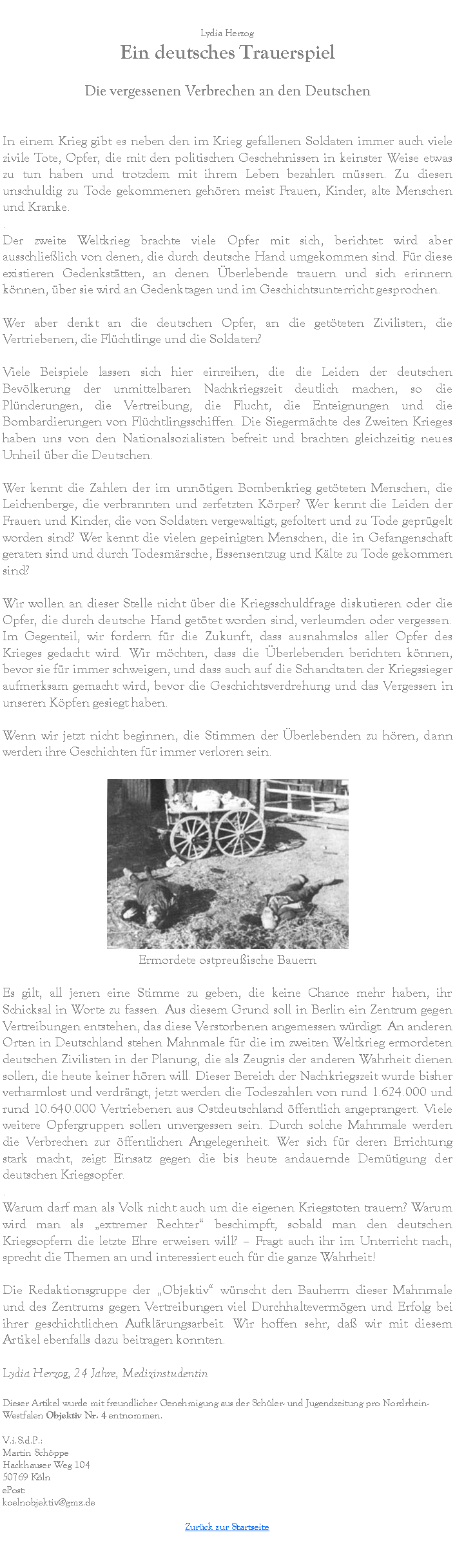 Textfeld: Lydia HerzogEin deutsches Trauerspiel
Die vergessenen Verbrechen an den Deutschen

In einem Krieg gibt es neben den im Krieg gefallenen Soldaten immer auch viele zivile Tote, Opfer, die mit den politischen Geschehnissen in keinster Weise etwas zu tun haben und trotzdem mit ihrem Leben bezahlen m�ssen. Zu diesen unschuldig zu Tode gekommenen geh�ren meist Frauen, Kinder, alte Menschen und Kranke..
Der zweite Weltkrieg brachte viele Opfer mit sich, berichtet wird aber ausschlie�lich von denen, die durch deutsche Hand umgekommen sind. F�r diese existieren Gedenkst�tten, an denen �berlebende trauern und sich erinnern k�nnen, �ber sie wird an Gedenktagen und im Geschichtsunterricht gesprochen.
Wer aber denkt an die deutschen Opfer, an die get�teten Zivilisten, die Vertriebenen, die Fl�chtlinge und die Soldaten?
Viele Beispiele lassen sich hier einreihen, die die Leiden der deutschen Bev�lkerung der unmittelbaren Nachkriegszeit deutlich machen, so die Pl�nderungen, die Vertreibung, die Flucht, die Enteignungen und die Bombardierungen von Fl�chtlingsschiffen. Die Siegerm�chte des Zweiten Krieges haben uns von den Nationalsozialisten befreit und brachten gleichzeitig neues Unheil �ber die Deutschen.
Wer kennt die Zahlen der im unn�tigen Bombenkrieg get�teten Menschen, die Leichenberge, die verbrannten und zerfetzten K�rper? Wer kennt die Leiden der Frauen und Kinder, die von Soldaten vergewaltigt, gefoltert und zu Tode gepr�gelt worden sind? Wer kennt die vielen gepeinigten Menschen, die in Gefangenschaft geraten sind und durch Todesm�rsche, Essensentzug und K�lte zu Tode gekommen sind?
Wir wollen an dieser Stelle nicht �ber die Kriegsschuldfrage diskutieren oder die Opfer, die durch deutsche Hand get�tet worden sind, verleumden oder vergessen. Im Gegenteil, wir fordern f�r die Zukunft, dass ausnahmslos aller Opfer des Krieges gedacht wird. Wir m�chten, dass die �berlebenden berichten k�nnen, bevor sie f�r immer schweigen, und dass auch auf die Schandtaten der Kriegssieger aufmerksam gemacht wird, bevor die Geschichtsverdrehung und das Vergessen in unseren K�pfen gesiegt haben.
Wenn wir jetzt nicht beginnen, die Stimmen der �berlebenden zu h�ren, dann werden ihre Geschichten f�r immer verloren sein.￼Ermordete ostpreu�ische Bauern
Es gilt, all jenen eine Stimme zu geben, die keine Chance mehr haben, ihr Schicksal in Worte zu fassen. Aus diesem Grund soll in Berlin ein Zentrum gegen Vertreibungen entstehen, das diese Verstorbenen angemessen w�rdigt. An anderen Orten in Deutschland stehen Mahnmale f�r die im zweiten Weltkrieg ermordeten deutschen Zivilisten in der Planung, die als Zeugnis der anderen Wahrheit dienen sollen, die heute keiner h�ren will. Dieser Bereich der Nachkriegszeit wurde bisher verharmlost und verdr�ngt, jetzt werden die Todeszahlen von rund 1.624.000 und rund 10.640.000 Vertriebenen aus Ostdeutschland �ffentlich angeprangert. Viele weitere Opfergruppen sollen unvergessen sein. Durch solche Mahnmale werden die Verbrechen zur �ffentlichen Angelegenheit. Wer sich f�r deren Errichtung stark macht, zeigt Einsatz gegen die bis heute andauernde Dem�tigung der deutschen Kriegsopfer..
Warum darf man als Volk nicht auch um die eigenen Kriegstoten trauern? Warum wird man als �extremer Rechter� beschimpft, sobald man den deutschen Kriegsopfern die letzte Ehre erweisen will? � Fragt auch ihr im Unterricht nach, sprecht die Themen an und interessiert euch f�r die ganze Wahrheit!
Die Redaktionsgruppe der �Objektiv� w�nscht den Bauherrn dieser Mahnmale und des Zentrums gegen Vertreibungen viel Durchhalteverm�gen und Erfolg bei ihrer geschichtlichen Aufkl�rungsarbeit. Wir hoffen sehr, da� wir mit diesem Artikel ebenfalls dazu beitragen konnten.
Lydia Herzog, 24 Jahre, MedizinstudentinDieser Artikel wurde mit freundlicher Genehmigung aus der Sch�ler- und Jugendzeitung pro Nordrhein-Westfalen Objektiv Nr. 4 entnommen.V.i.S.d.P.:Martin Sch�ppeHackhauser Weg 10450769 K�lnePost:koelnobjektiv@gmx.deZur�ck zur Startseite